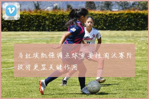马杜埃凯强调点球重要性淘汰赛阶段将更显关键作用