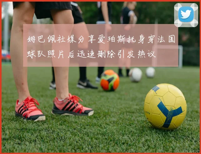 姆巴佩社媒分享爱珀斯托身穿法国球队照片后迅速删除引发热议
