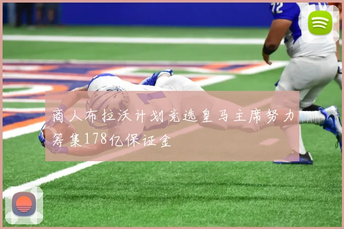 商人布拉沃计划竞选皇马主席努力筹集178亿保证金