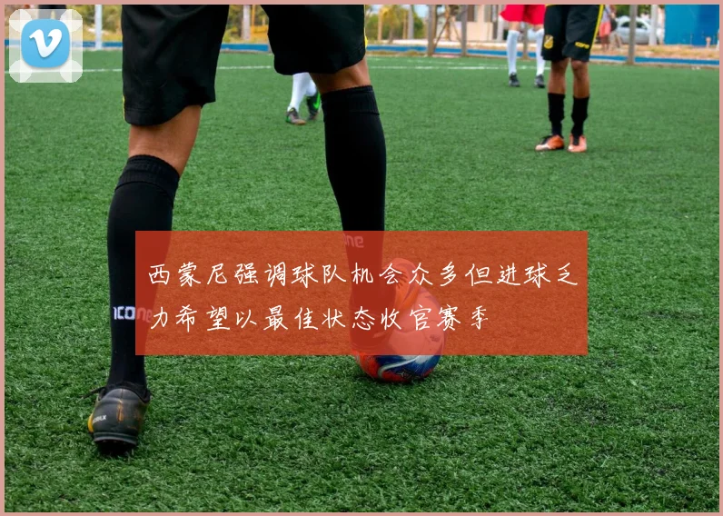 西蒙尼强调球队机会众多但进球乏力希望以最佳状态收官赛季