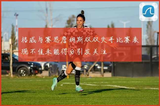 格威与赛恩詹姆斯双双失手比赛表现不佳未能得分引发关注